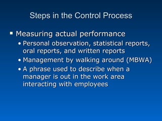 Steps in the Control ProcessSteps in the Control Process
 Measuring actual performanceMeasuring actual performance
• Personal observation, statistical reports,Personal observation, statistical reports,
oral reports, and written reportsoral reports, and written reports
• Management by walking around (MBWA)Management by walking around (MBWA)
• A phrase used to describe when aA phrase used to describe when a
manager is out in the work areamanager is out in the work area
interacting with employeesinteracting with employees
 