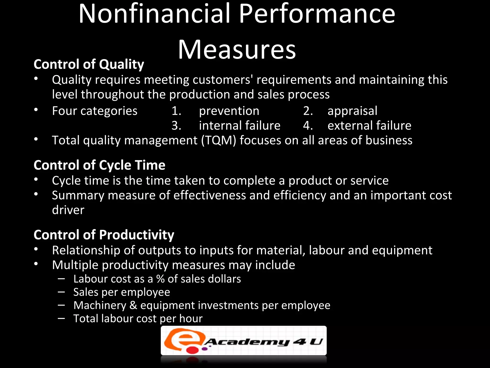 Nonfinancial Performance
Control of Quality
                   Measures
•   Quality requires meeting customers' requirements and maintaining this
    level throughout the production and sales process
•   Four categories      1. prevention          2. appraisal
                         3. internal failure    4. external failure
•   Total quality management (TQM) focuses on all areas of business
Control of Cycle Time
•   Cycle time is the time taken to complete a product or service
•   Summary measure of effectiveness and efficiency and an important cost
    driver
Control of Productivity
•   Relationship of outputs to inputs for material, labour and equipment
•   Multiple productivity measures may include
     –   Labour cost as a % of sales dollars
     –   Sales per employee
     –   Machinery & equipment investments per employee
     –   Total labour cost per hour
 
