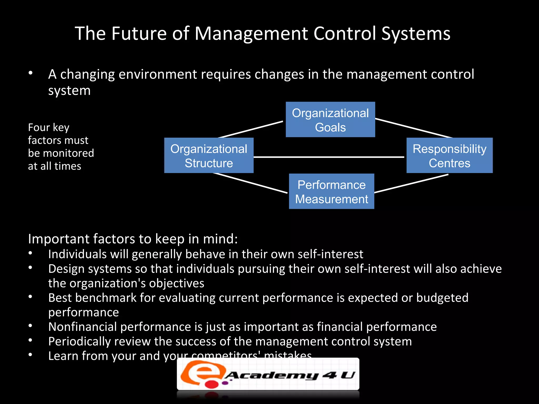 The Future of Management Control Systems
•   A changing environment requires changes in the management control
    system
                                                 Organizational
Four key                                            Goals
factors must
be monitored              Organizational                                Responsibility
at all times                Structure                                     Centres
                                                  Performance
                                                  Measurement


Important factors to keep in mind:
•   Individuals will generally behave in their own self-interest
•   Design systems so that individuals pursuing their own self-interest will also achieve
    the organization's objectives
•   Best benchmark for evaluating current performance is expected or budgeted
    performance
•   Nonfinancial performance is just as important as financial performance
•   Periodically review the success of the management control system
•   Learn from your and your competitors' mistakes
 
