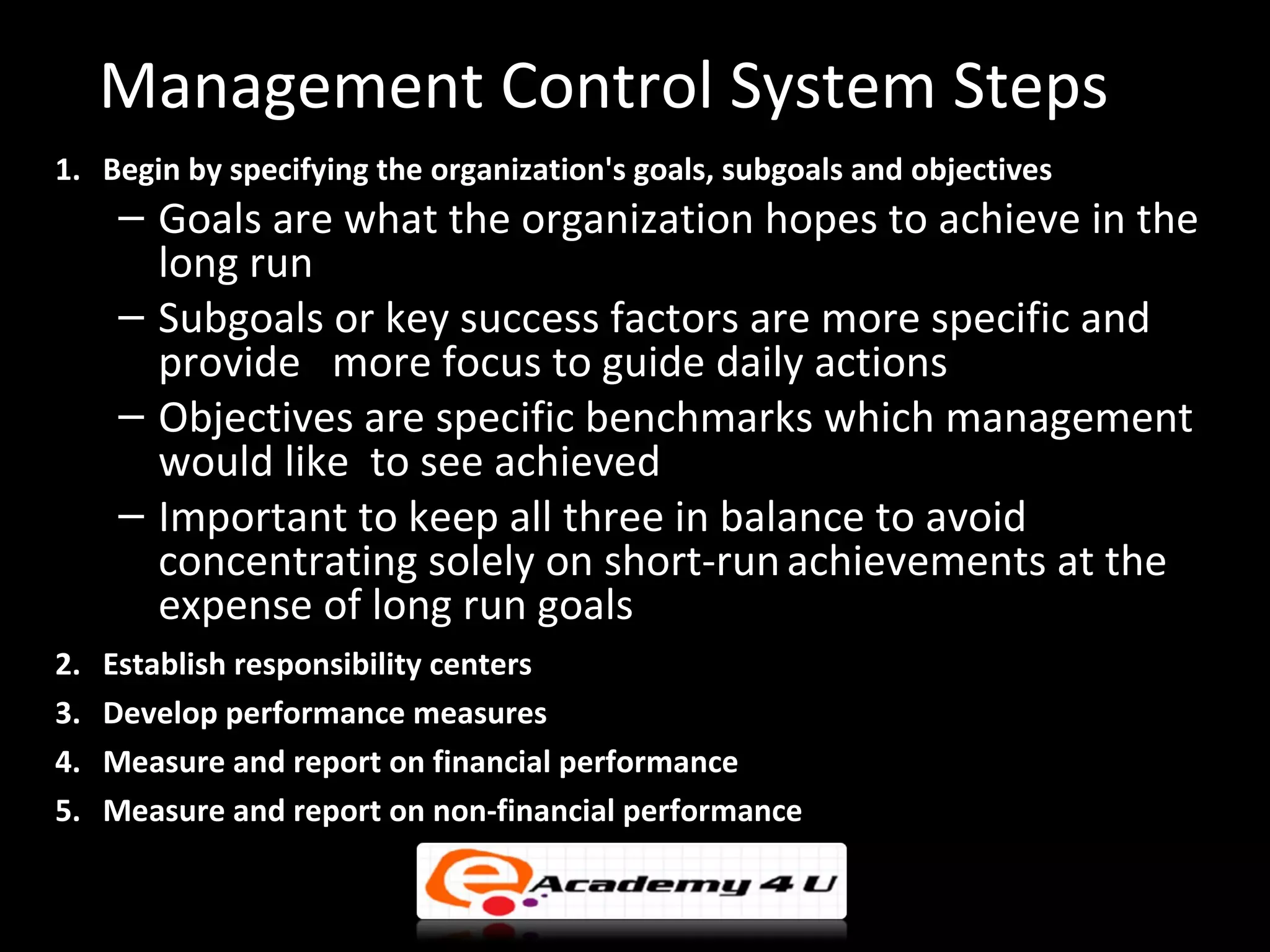 Management Control System Steps
1. Begin by specifying the organization's goals, subgoals and objectives
      – Goals are what the organization hopes to achieve in the
        long run
      – Subgoals or key success factors are more specific and
        provide more focus to guide daily actions
      – Objectives are specific benchmarks which management
        would like to see achieved
      – Important to keep all three in balance to avoid
        concentrating solely on short-run achievements at the
        expense of long run goals
2.   Establish responsibility centers
3.   Develop performance measures
4.   Measure and report on financial performance
5.   Measure and report on non-financial performance
 