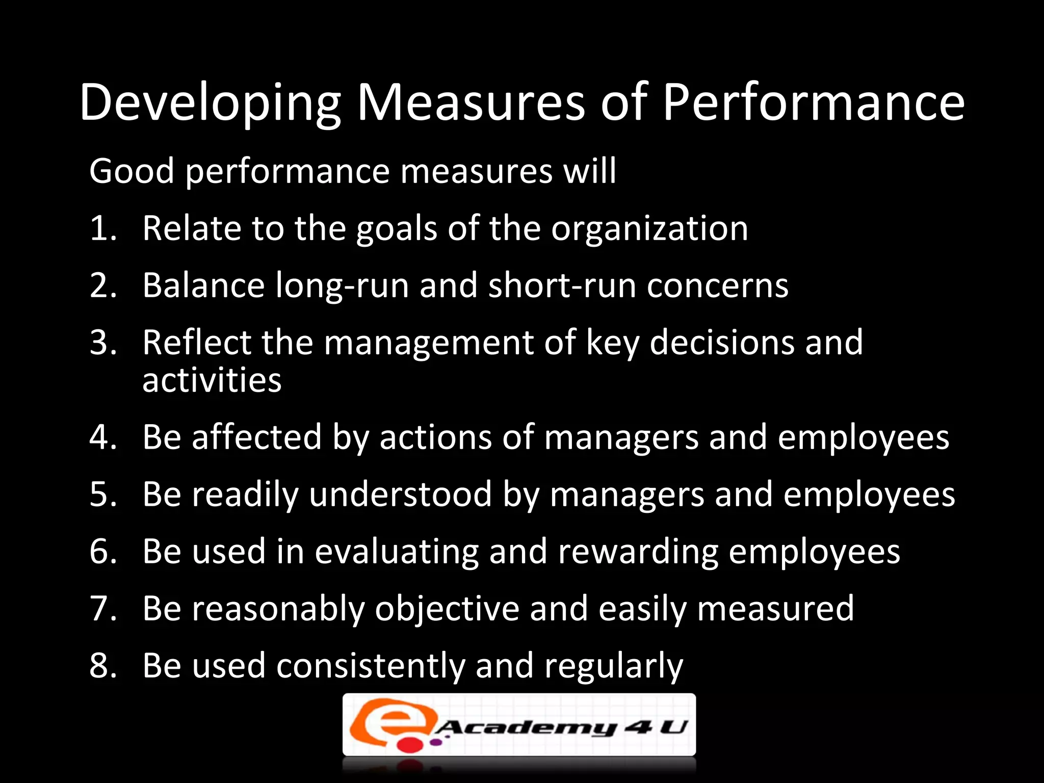 Developing Measures of Performance
Good performance measures will
1. Relate to the goals of the organization
2. Balance long-run and short-run concerns
3. Reflect the management of key decisions and
   activities
4. Be affected by actions of managers and employees
5. Be readily understood by managers and employees
6. Be used in evaluating and rewarding employees
7. Be reasonably objective and easily measured
8. Be used consistently and regularly
 