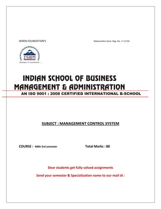 AEREN FOUNDATION’S Maharashtra Govt. Reg. No.: F-11724
SUBJECT : MANAGEMENT CONTROL SYSTEM
COURSE : MBA 3rd semester Total Marks : 80
Dear students get fully solved assignments
Send your semester & Specialization name to our mail id :
AN ISO 9001 : 2008 CERTIFIED INTERNATIONAL B-SCHOOL
 