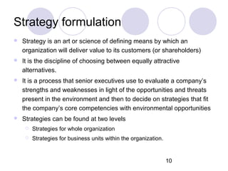 10
Strategy formulation
 Strategy is an art or science of defining means by which an
organization will deliver value to its customers (or shareholders)
 It is the discipline of choosing between equally attractive
alternatives.
 It is a process that senior executives use to evaluate a company’s
strengths and weaknesses in light of the opportunities and threats
present in the environment and then to decide on strategies that fit
the company’s core competencies with environmental opportunities
 Strategies can be found at two levels
 Strategies for whole organization
 Strategies for business units within the organization.
 