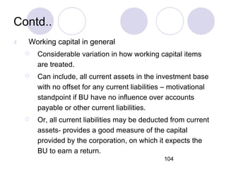 104
Contd..
4 Working capital in general
 Considerable variation in how working capital items
are treated.
 Can include, all current assets in the investment base
with no offset for any current liabilities – motivational
standpoint if BU have no influence over accounts
payable or other current liabilities.
 Or, all current liabilities may be deducted from current
assets- provides a good measure of the capital
provided by the corporation, on which it expects the
BU to earn a return.
 