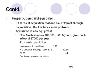 105
Contd..
5. Property, plant and equipment
 FA taken at acquisition cost and are written off through
depreciation. But this faces some problems.
a) Acquisition of new equipment
 New Machine costs 100,000. Life 5 years, gives cash
inflow of 27000 per year.
i. Economic calculation:
Investment in machine 100
PV of Cash inflow (27000*3.791) 102.4
NPV 2.4
Decision: Acquire the asset
 