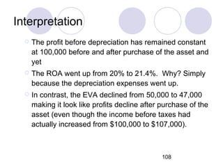 108
Interpretation
 The profit before depreciation has remained constant
at 100,000 before and after purchase of the asset and
yet
 The ROA went up from 20% to 21.4%. Why? Simply
because the depreciation expenses went up.
 In contrast, the EVA declined from 50,000 to 47,000
making it look like profits decline after purchase of the
asset (even though the income before taxes had
actually increased from $100,000 to $107,000).
 