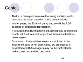 109
Contd..
 That is, a manager can make the wrong decision not to
purchase the asset based on these computations.
 In later years, the EVA will go up and so will the ROA
because of additional depreciation.
 It is evident that BU that have old, almost fully depreciated
assets will tend to report larger EVA than units that have
newer assets
 Conclusion: if depreciable assets are included in the
investment base at net book value, BU profitability is
misstated and BU managers may not be motivated to
make correct acquisition decisions.
 