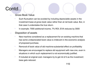 110
Contd..
b) Gross Book Value
 Such fluctuation can be avoided by including depreciable assets in the
investment base at gross book value rather than at net book value. But, in
that case it understates the true return.
 In example- 7000 additional income, 7% ROI, EVA reduces by 3000
c) Disposition of assets
 New machine considered as a replacement for an existing machine that
has some undepreciated book value is irrelevant in the economic analysis
of proposed purchase.
 Removal of book value of old machine-substantial effect on profitability
 Managers are encouraged to replace old equipment with new one, even in
situations in which such replacement is not economically justified.
 If included at original cost- managers try to get rid of it as the investment
base gets reduced.
 