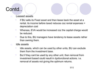 111
Contd..
d) Leased assets
 If BU sells its Fixed asset and then lease back the asset at a
rental, its income before taxed reduces coz rental expenses >
depreciation cost
 Whereas, EVA would be increased coz the capital charge would
be reduced.
 Due to this, BU managers have tendency to lease assets rather
than owning them.
d) Idle assets
 Idle assets, which can be used by other units, BU can exclude
them from the investment base.
 But if they cant be used by any other unit, then removal from
investment based could result in dysfunctional actions. i.e.
removal of assets not giving the optimum returns.
 