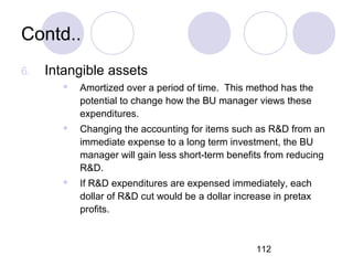 112
Contd..
6. Intangible assets
 Amortized over a period of time. This method has the
potential to change how the BU manager views these
expenditures.
 Changing the accounting for items such as R&D from an
immediate expense to a long term investment, the BU
manager will gain less short-term benefits from reducing
R&D.
 If R&D expenditures are expensed immediately, each
dollar of R&D cut would be a dollar increase in pretax
profits.
 
