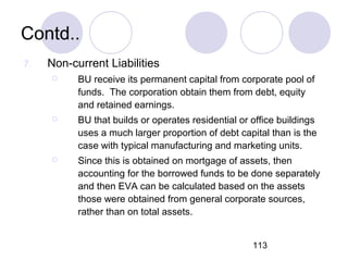 113
Contd..
7. Non-current Liabilities
 BU receive its permanent capital from corporate pool of
funds. The corporation obtain them from debt, equity
and retained earnings.
 BU that builds or operates residential or office buildings
uses a much larger proportion of debt capital than is the
case with typical manufacturing and marketing units.
 Since this is obtained on mortgage of assets, then
accounting for the borrowed funds to be done separately
and then EVA can be calculated based on the assets
those were obtained from general corporate sources,
rather than on total assets.
 