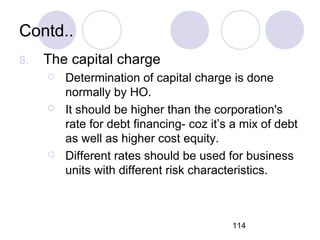 114
Contd..
8. The capital charge
 Determination of capital charge is done
normally by HO.
 It should be higher than the corporation's
rate for debt financing- coz it’s a mix of debt
as well as higher cost equity.
 Different rates should be used for business
units with different risk characteristics.
 