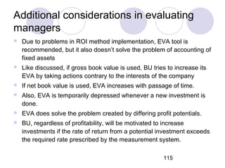 115
Additional considerations in evaluating
managers
 Due to problems in ROI method implementation, EVA tool is
recommended, but it also doesn’t solve the problem of accounting of
fixed assets
 Like discussed, if gross book value is used, BU tries to increase its
EVA by taking actions contrary to the interests of the company
 If net book value is used, EVA increases with passage of time.
 Also, EVA is temporarily depressed whenever a new investment is
done.
 EVA does solve the problem created by differing profit potentials.
 BU, regardless of profitability, will be motivated to increase
investments if the rate of return from a potential investment exceeds
the required rate prescribed by the measurement system.
 