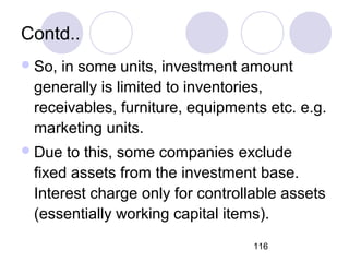 116
Contd..
So, in some units, investment amount
generally is limited to inventories,
receivables, furniture, equipments etc. e.g.
marketing units.
Due to this, some companies exclude
fixed assets from the investment base.
Interest charge only for controllable assets
(essentially working capital items).
 