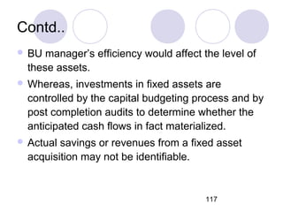117
Contd..
 BU manager’s efficiency would affect the level of
these assets.
 Whereas, investments in fixed assets are
controlled by the capital budgeting process and by
post completion audits to determine whether the
anticipated cash flows in fact materialized.
 Actual savings or revenues from a fixed asset
acquisition may not be identifiable.
 