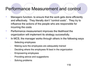 118
Performance Measurement and control
 Managers function- to ensure that the work gets done efficiently
and effectively. They literally don’t “control costs”. They try to
influence the actions of the people who are responsible for
incurring the costs
 Performance measurement improves the likelihood the
organization will implement its strategy successfully.
 In MCS, the manager works through others in the following ways
1. Selecting employees
2. Making sure the employees are adequately trained
3. Deciding where the employees fit best in the organization
4. Empowering employees
5. Providing advice and suggestions
6. Solving problems
 