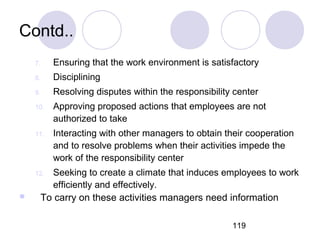 119
Contd..
7. Ensuring that the work environment is satisfactory
8. Disciplining
9. Resolving disputes within the responsibility center
10. Approving proposed actions that employees are not
authorized to take
11. Interacting with other managers to obtain their cooperation
and to resolve problems when their activities impede the
work of the responsibility center
12. Seeking to create a climate that induces employees to work
efficiently and effectively.
 To carry on these activities managers need information
 