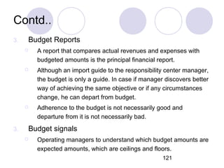 121
Contd..
3. Budget Reports
 A report that compares actual revenues and expenses with
budgeted amounts is the principal financial report.
 Although an import guide to the responsibility center manager,
the budget is only a guide. In case if manager discovers better
way of achieving the same objective or if any circumstances
change, he can depart from budget.
 Adherence to the budget is not necessarily good and
departure from it is not necessarily bad.
3. Budget signals
 Operating managers to understand which budget amounts are
expected amounts, which are ceilings and floors.
 