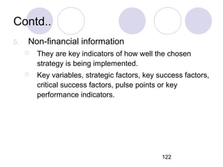 122
Contd..
5. Non-financial information
 They are key indicators of how well the chosen
strategy is being implemented.
 Key variables, strategic factors, key success factors,
critical success factors, pulse points or key
performance indicators.
 