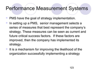 123
Performance Measurement Systems
 PMS have the goal of strategy implementation.
 In setting up a PMS, senior management selects a
series of measures that best represent the company’s
strategy. These measures can be seen as current and
future critical success factors. If these factors are
improved, then the company has implemented its
strategy.
 It is a mechanism for improving the likelihood of the
organization successfully implementing a strategy
 