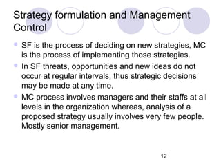 12
Strategy formulation and Management
Control
 SF is the process of deciding on new strategies, MC
is the process of implementing those strategies.
 In SF threats, opportunities and new ideas do not
occur at regular intervals, thus strategic decisions
may be made at any time.
 MC process involves managers and their staffs at all
levels in the organization whereas, analysis of a
proposed strategy usually involves very few people.
Mostly senior management.
 