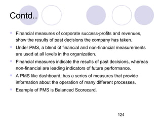 124
Contd..
 Financial measures of corporate success-profits and revenues,
show the results of past decisions the company has taken.
 Under PMS, a blend of financial and non-financial measurements
are used at all levels in the organization.
 Financial measures indicate the results of past decisions, whereas
non-financial are leading indicators of future performance.
 A PMS like dashboard, has a series of measures that provide
information about the operation of many different processes.
 Example of PMS is Balanced Scorecard.
 