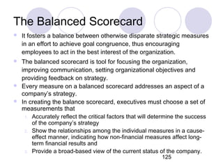 125
The Balanced Scorecard
 It fosters a balance between otherwise disparate strategic measures
in an effort to achieve goal congruence, thus encouraging
employees to act in the best interest of the organization.
 The balanced scorecard is tool for focusing the organization,
improving communication, setting organizational objectives and
providing feedback on strategy.
 Every measure on a balanced scorecard addresses an aspect of a
company’s strategy.
 In creating the balance scorecard, executives must choose a set of
measurements that
1. Accurately reflect the critical factors that will determine the success
of the company’s strategy
2. Show the relationships among the individual measures in a cause-
effect manner, indicating how non-financial measures affect long-
term financial results and
3. Provide a broad-based view of the current status of the company.
 