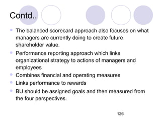 126
Contd..
 The balanced scorecard approach also focuses on what
managers are currently doing to create future
shareholder value.
 Performance reporting approach which links
organizational strategy to actions of managers and
employees
 Combines financial and operating measures
 Links performance to rewards
 BU should be assigned goals and then measured from
the four perspectives.
 
