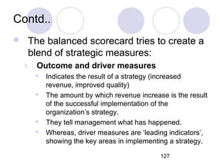 127
Contd..
 The balanced scorecard tries to create a
blend of strategic measures:
1. Outcome and driver measures
 Indicates the result of a strategy (increased
revenue, improved quality)
 The amount by which revenue increase is the result
of the successful implementation of the
organization’s strategy.
 They tell management what has happened.
 Whereas, driver measures are ‘leading indicators’,
showing the key areas in implementing a strategy.
 
