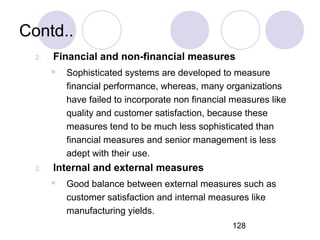 128
Contd..
2. Financial and non-financial measures
 Sophisticated systems are developed to measure
financial performance, whereas, many organizations
have failed to incorporate non financial measures like
quality and customer satisfaction, because these
measures tend to be much less sophisticated than
financial measures and senior management is less
adept with their use.
2. Internal and external measures
 Good balance between external measures such as
customer satisfaction and internal measures like
manufacturing yields.
 