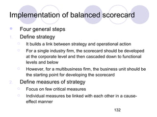 132
Implementation of balanced scorecard
 Four general steps
1. Define strategy
 It builds a link between strategy and operational action
 For a single industry firm, the scorecard should be developed
at the corporate level and then cascaded down to functional
levels and below
 However, for a multibusiness firm, the business unit should be
the starting point for developing the scorecard
2. Define measures of strategy
 Focus on few critical measures
 Individual measures be linked with each other in a cause-
effect manner
 