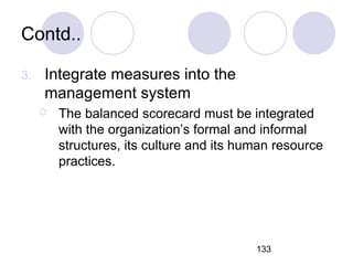 133
Contd..
3. Integrate measures into the
management system
 The balanced scorecard must be integrated
with the organization’s formal and informal
structures, its culture and its human resource
practices.
 