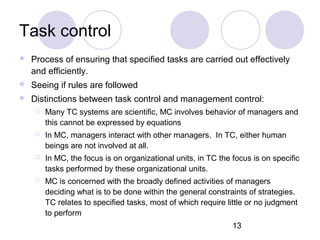13
Task control
 Process of ensuring that specified tasks are carried out effectively
and efficiently.
 Seeing if rules are followed
 Distinctions between task control and management control:
 Many TC systems are scientific, MC involves behavior of managers and
this cannot be expressed by equations
 In MC, managers interact with other managers. In TC, either human
beings are not involved at all.
 In MC, the focus is on organizational units, in TC the focus is on specific
tasks performed by these organizational units.
 MC is concerned with the broadly defined activities of managers
deciding what is to be done within the general constraints of strategies.
TC relates to specified tasks, most of which require little or no judgment
to perform
 