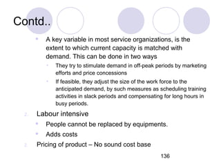 136
Contd..
 A key variable in most service organizations, is the
extent to which current capacity is matched with
demand. This can be done in two ways
• They try to stimulate demand in off-peak periods by marketing
efforts and price concessions
• If feasible, they adjust the size of the work force to the
anticipated demand, by such measures as scheduling training
activities in slack periods and compensating for long hours in
busy periods.
2. Labour intensive
 People cannot be replaced by equipments.
 Adds costs
2. Pricing of product – No sound cost base
 