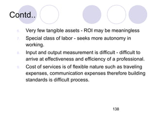 138
Contd..
6. Very few tangible assets - ROI may be meaningless
7. Special class of labor - seeks more autonomy in
working.
8. Input and output measurement is difficult - difficult to
arrive at effectiveness and efficiency of a professional.
9. Cost of services is of flexible nature such as traveling
expenses, communication expenses therefore building
standards is difficult process.
 