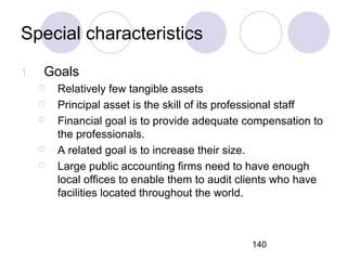140
Special characteristics
1. Goals
 Relatively few tangible assets
 Principal asset is the skill of its professional staff
 Financial goal is to provide adequate compensation to
the professionals.
 A related goal is to increase their size.
 Large public accounting firms need to have enough
local offices to enable them to audit clients who have
facilities located throughout the world.
 
