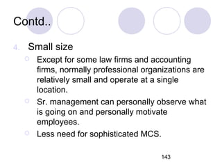 143
Contd..
4. Small size
 Except for some law firms and accounting
firms, normally professional organizations are
relatively small and operate at a single
location.
 Sr. management can personally observe what
is going on and personally motivate
employees.
 Less need for sophisticated MCS.
 