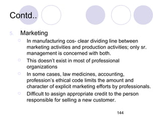 144
Contd..
5. Marketing
 In manufacturing cos- clear dividing line between
marketing activities and production activities; only sr.
management is concerned with both.
 This doesn’t exist in most of professional
organizations
 In some cases, law medicines, accounting,
profession’s ethical code limits the amount and
character of explicit marketing efforts by professionals.
 Difficult to assign appropriate credit to the person
responsible for selling a new customer.
 