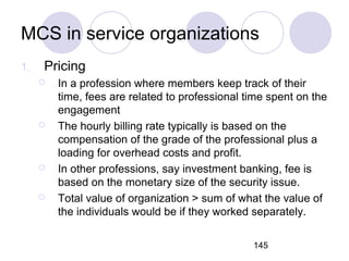 145
MCS in service organizations
1. Pricing
 In a profession where members keep track of their
time, fees are related to professional time spent on the
engagement
 The hourly billing rate typically is based on the
compensation of the grade of the professional plus a
loading for overhead costs and profit.
 In other professions, say investment banking, fee is
based on the monetary size of the security issue.
 Total value of organization > sum of what the value of
the individuals would be if they worked separately.
 