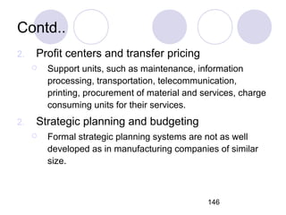 146
Contd..
2. Profit centers and transfer pricing
 Support units, such as maintenance, information
processing, transportation, telecommunication,
printing, procurement of material and services, charge
consuming units for their services.
2. Strategic planning and budgeting
 Formal strategic planning systems are not as well
developed as in manufacturing companies of similar
size.
 