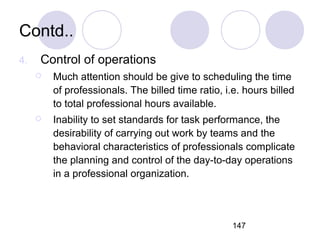 147
Contd..
4. Control of operations
 Much attention should be give to scheduling the time
of professionals. The billed time ratio, i.e. hours billed
to total professional hours available.
 Inability to set standards for task performance, the
desirability of carrying out work by teams and the
behavioral characteristics of professionals complicate
the planning and control of the day-to-day operations
in a professional organization.
 
