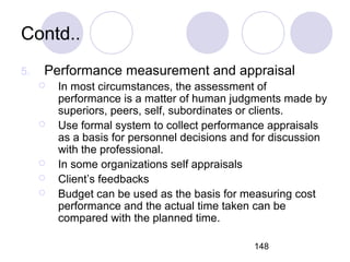 148
Contd..
5. Performance measurement and appraisal
 In most circumstances, the assessment of
performance is a matter of human judgments made by
superiors, peers, self, subordinates or clients.
 Use formal system to collect performance appraisals
as a basis for personnel decisions and for discussion
with the professional.
 In some organizations self appraisals
 Client’s feedbacks
 Budget can be used as the basis for measuring cost
performance and the actual time taken can be
compared with the planned time.
 
