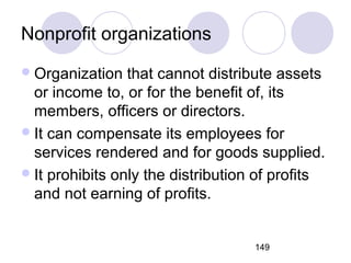 149
Nonprofit organizations
Organization that cannot distribute assets
or income to, or for the benefit of, its
members, officers or directors.
It can compensate its employees for
services rendered and for goods supplied.
It prohibits only the distribution of profits
and not earning of profits.
 
