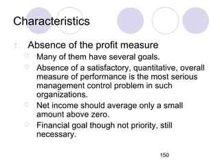 150
Characteristics
1. Absence of the profit measure
 Many of them have several goals.
 Absence of a satisfactory, quantitative, overall
measure of performance is the most serious
management control problem in such
organizations.
 Net income should average only a small
amount above zero.
 Financial goal though not priority, still
necessary.
 