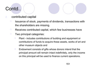 151
Contd..
2. contributed capital
 Issuance of stock, payments of dividends, transactions with
the shareholders are missing.
 Receives contributed capital, which few businesses have
 Two principal categories:
 Plant - includes contributions of building and equipment or
contributions of funds to acquire these assets, works of art and
other museum objects and
 Endowment consists of gifts whose donors intend that the
principal amount will remain intact indefinitely, only the income
on this principal will be used to finance current operations.
 