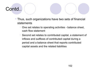 152
Contd..
 Thus, such organizations have two sets of financial
statements
• One set relates to operating activities - balance sheet,
cash flow statement
• Second set relates to contributed capital, a statement of
inflows and outflows of contributed capital during a
period and a balance sheet that reports contributed
capital assets and the related liabilities
 
