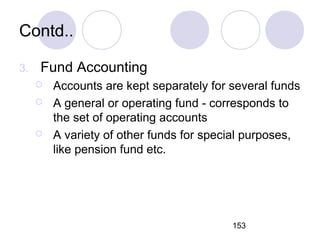 153
Contd..
3. Fund Accounting
 Accounts are kept separately for several funds
 A general or operating fund - corresponds to
the set of operating accounts
 A variety of other funds for special purposes,
like pension fund etc.
 