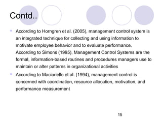 15
Contd..
 According to Horngren et al. (2005), management control system is
an integrated technique for collecting and using information to
motivate employee behavior and to evaluate performance.
According to Simons (1995), Management Control Systems are the
formal, information-based routines and procedures managers use to
maintain or alter patterns in organizational activities
 According to Maciariello et al. (1994), management control is
concerned with coordination, resource allocation, motivation, and
performance measurement
 