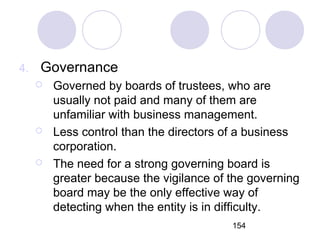 154
4. Governance
 Governed by boards of trustees, who are
usually not paid and many of them are
unfamiliar with business management.
 Less control than the directors of a business
corporation.
 The need for a strong governing board is
greater because the vigilance of the governing
board may be the only effective way of
detecting when the entity is in difficulty.
 
