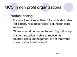 155
MCS in non profit organizations
1. Product pricing
 Pricing of services at their full cost is desirable
(for directly related services) e.g. health care
services
 Others should be market based. E.g. gift shop
 If an organization is able to recover its
incurred costs, management is not motivated
to worry about cost control
 
